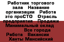 Работник торгового зала › Название организации ­ Работа-это проСТО › Отрасль предприятия ­ Продажи › Минимальный оклад ­ 14 500 - Все города Работа » Вакансии   . Ханты-Мансийский,Белоярский г.